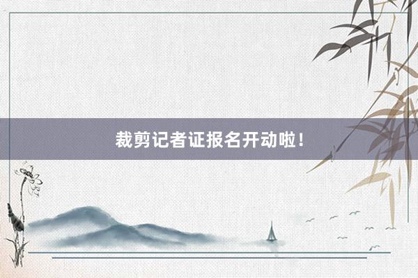 裁剪记者证报名开动啦！