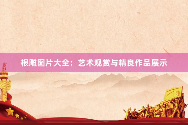 根雕图片大全：艺术观赏与精良作品展示