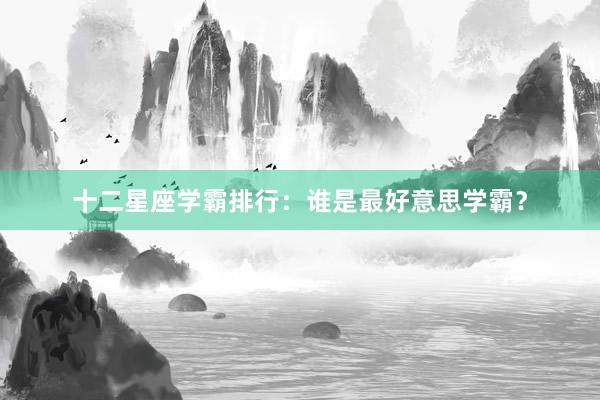 十二星座学霸排行：谁是最好意思学霸？