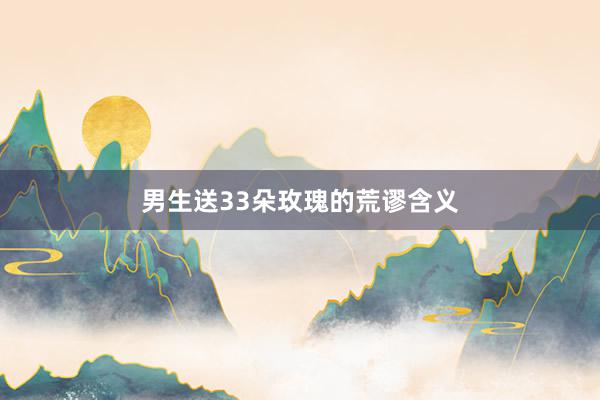 男生送33朵玫瑰的荒谬含义