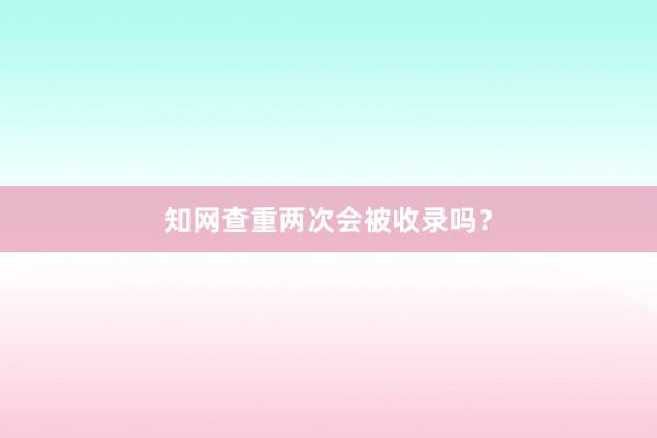 知网查重两次会被收录吗？